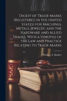 Digest of Trade-marks (registered in the United States) for Machines, Metals, Jewelry, and the Hardware and Allied Trades, With a Synopsis of the Law and Practice Relating to Trade-marks - Wallace A Bartlett