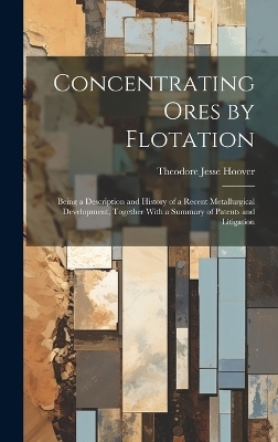 Concentrating Ores by Flotation; Being a Description and History of a Recent Metallurgical Development, Together With a Summary of Patents and Litigation - Theodore Jesse Hoover