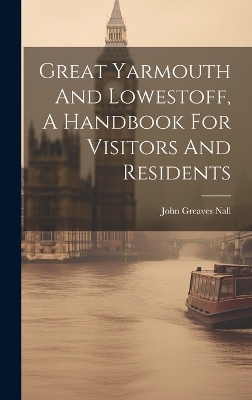 Great Yarmouth And Lowestoff, A Handbook For Visitors And Residents - John Greaves Nall