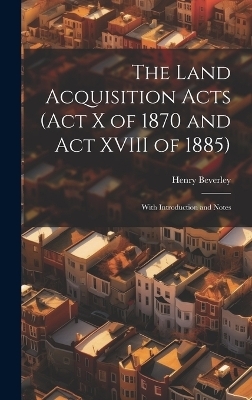 The Land Acquisition Acts (Act X of 1870 and Act XVIII of 1885); With Introduction and Notes - Henry Beverley