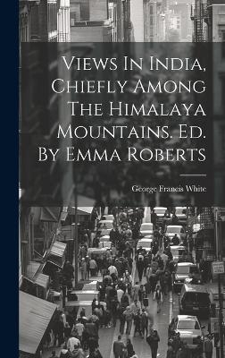 Views In India, Chiefly Among The Himalaya Mountains. Ed. By Emma Roberts - George Francis White