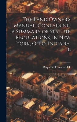 The Land Owner's Manual. Containing a Summary of Statute Regulations, in New York, Ohio, Indiana, Il - Benjamin Franklin Hall