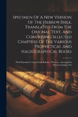 Specimen Of A New Version Of The Hebrew Bible, Translated From The Orignal Text, And Comprising Selected Chapters Of The Various Prophetical And Hagiographical Books -  Anonymous