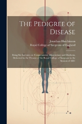 The Pedigree of Disease; Being Six Lectures on Temperament, Idiosyncrasy and Diathesis, Delivered in the Theatre of the Royal College of Surgeons in the Session of 1881 - 