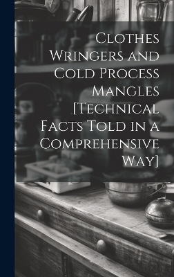 Clothes Wringers and Cold Process Mangles [technical Facts Told in a Comprehensive way] -  Anonymous