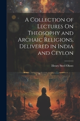 A Collection of Lectures On Theosophy and Archaic Religions, Delivered in India and Ceylon - Henry Steel Olcott