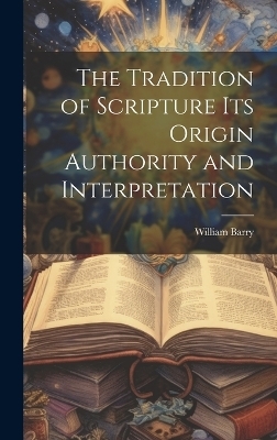 The Tradition of Scripture its Origin Authority and Interpretation - William Barry