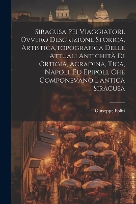 Siracusa Pei Viaggiatori, Ovvero Descrizione Storica, Artistica, topografica Delle Attuali Antichità Di Ortigia, Acradina, Tica, Napoli, ed Epipoli, Che Componevano L'antica Siracusa - Giuseppe Politi