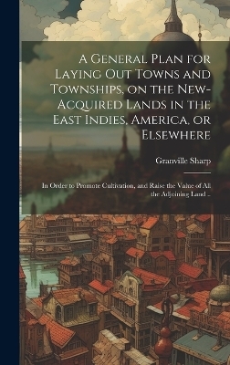 A General Plan for Laying out Towns and Townships, on the New-acquired Lands in the East Indies, America, or Elsewhere; in Order to Promote Cultivation, and Raise the Value of all the Adjoining Land .. - Granville Sharp