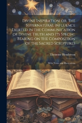 Divine Inspiration; or, The Supernatural Influence Exerted in the Communication of Divine Truth and its Special Bearing on the Composition of the Sacred Scriptures - Ebenezer Henderson