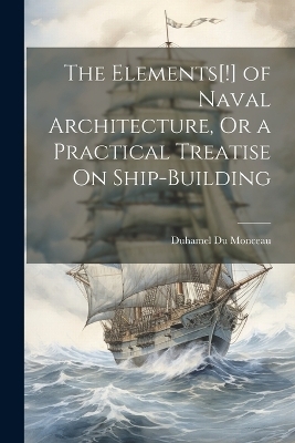 The Elements[!] of Naval Architecture, Or a Practical Treatise On Ship-Building - Duhamel Du Monceau