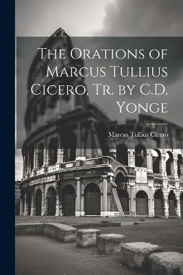 The Orations of Marcus Tullius Cicero, Tr. by C.D. Yonge - Marcus Tullius Cicero