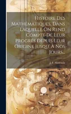 Histoire Des Mathématiques, Dans Laquelle On Rend Compte De Leur Progrés Depuis Leur Origine Jusqu' À Nos Jours... - J F Montucla