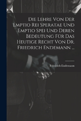 Die Lehre Von Der Emptio Rei Speratae Und Emptio Spei Und Deren Bedeutung Für Das Heutige Recht Von Dr. Friedrich Endemann ... - Friedrich Endemann