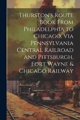 Thurston's Route Book From Philadelphia to Chicago. Via Pennsylvania Central Railroad and Pittsburgh, Fort Wayne & Chicago Railway -  Anonymous