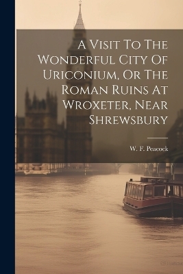 A Visit To The Wonderful City Of Uriconium, Or The Roman Ruins At Wroxeter, Near Shrewsbury - W F Peacock