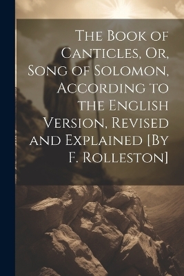 The Book of Canticles, Or, Song of Solomon, According to the English Version, Revised and Explained [By F. Rolleston] -  Anonymous