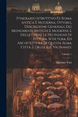 Itinerario istruttivo di Roma antica e moderna, ovvero, Descrizione generale dei monumenti antichi e moderni, e delle opere le piu&#768; insigni di pittura, scultura, ed architettura di questa alma citta&#768;, e delle sue vicinanze; Volume 1 - Mariano 1744-1820 Vasi