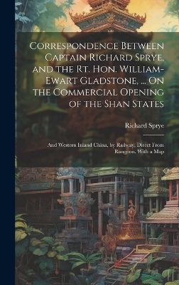 Correspondence Between Captain Richard Sprye, and the Rt. Hon. William-Ewart Gladstone, ... On the Commercial Opening of the Shan States - Richard Sprye