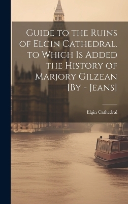 Guide to the Ruins of Elgin Cathedral. to Which Is Added the History of Marjory Gilzean [By - Jeans] - Elgin Cathedral