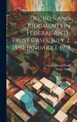 Decrees and Judgments in Federal Anti-Trust Cases, July 2, 1890-January 1, 1918 - Roger Shale, George Carroll Todd