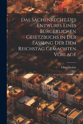 Das Sachenrecht Des Entwurfs Eines Bürgerlichen Gesetzbuchs in Der Fassung Der Dem Reichstag Gemachten Vorlage - Otto Fischer