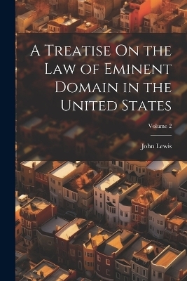 A Treatise On the Law of Eminent Domain in the United States; Volume 2 - John Lewis