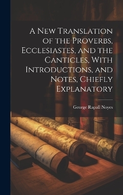 A New Translation of the Proverbs, Ecclesiastes, and the Canticles, With Introductions, and Notes, Chiefly Explanatory - George Rapall Noyes