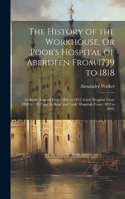 The History of the Workhouse, Or Poor's Hospital of Aberdeen From 1739 to 1818 - Alexander Walker