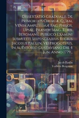 Dissertatio Gradualis De Primordiis Chemiæ, Quam, Venia Amplissimæ Fac. Philos. Upsal. Præside Mag. Torb. Bergman ... Publico Examini Submittit Stipendiarius Regius Jacobus Paulin, Vestrogothus, In Auditorio Gustaviano Die 4 Jun. Anno 1779... - Torbern Bergman, Jacob Paulin