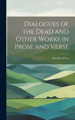 Dialogues of the Dead and Other Works in Prose and Verse - Matthew Prior