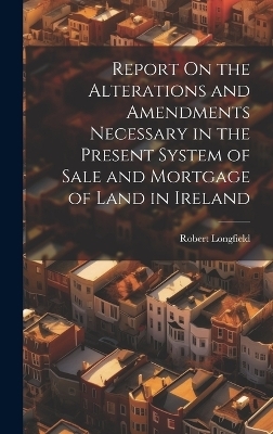 Report On the Alterations and Amendments Necessary in the Present System of Sale and Mortgage of Land in Ireland - Robert Longfield