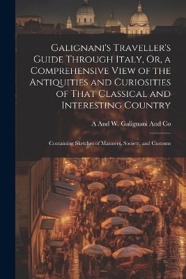 Galignani's Traveller's Guide Through Italy, Or, a Comprehensive View of the Antiquities and Curiosities of That Classical and Interesting Country - A And W Galignani and Co