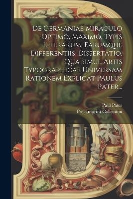 De Germaniae Miraculo Optimo, Maximo, Typis Literarum, Earumque Differentiis, Dissertatio, Qua Simul Artis Typographicae Universam Rationem Explicat Paulus Pater... - Paul Pater