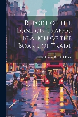 Report of the London Traffic Branch of the Board of Trade - 