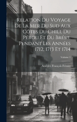 Relation Du Voyage De La Mer Du Sud Aux Côtes Du Chili, Du Pérou Et Du Brésil Pendant Les Années 1712, 1713 Et 1714; Volume 1 - Amédée François Frézier