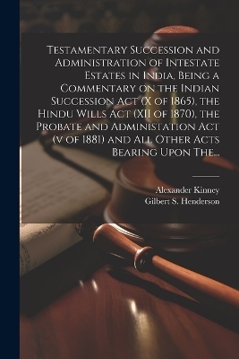 Testamentary Succession and Administration of Intestate Estates in India, Being a Commentary on the Indian Succession Act (x of 1865), the Hindu Wills Act (XII of 1870), the Probate and Administation Act (v of 1881) and All Other Acts Bearing Upon The... - Alexander Kinney