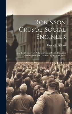 Robinson Crusoe, Social Engineer; how the Discovery of Robinson Crusoe Solves the Labor Problem and Opens the Path to Industrial Peace - Henry E 1869-1939 Jackson