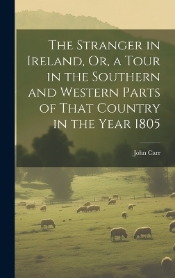 The Stranger in Ireland, Or, a Tour in the Southern and Western Parts of That Country in the Year 1805 - John Carr