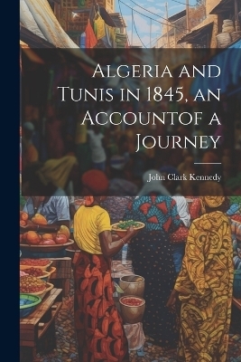 Algeria and Tunis in 1845, an Accountof a Journey - John Clark Kennedy