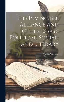 The Invincible Alliance and Other Essays Political, Social, and Literary - Francis Grierson