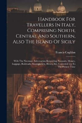 Handbook For Travellers In Italy, Comprising North, Central And Southern, Also The Island Of Sicily - Francis Coghlan