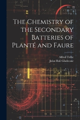 The Chemistry of the Secondary Batteries of Planté and Faure - John Hall Gladstone, Alfred Tribe