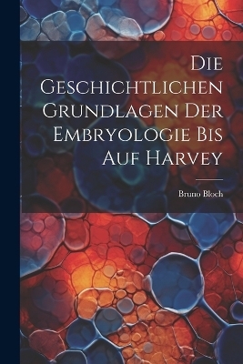 Die Geschichtlichen Grundlagen Der Embryologie Bis Auf Harvey - Bruno Bloch