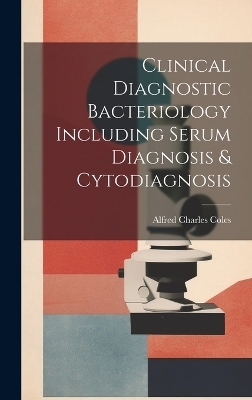 Clinical Diagnostic Bacteriology Including Serum Diagnosis & Cytodiagnosis - Alfred Charles Coles