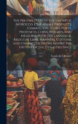 The Present State of the Empire of Morocco. Its Animals, Products, Climate, Soil, Cities, Ports, Provinces, Coins, Weights, and Measures. With the Language, Religion, Laws, Manners, Customs, and Character, of the Moors; the History of the Dynasties Since - Louis De Chenier