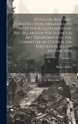 Notes on Building Construction, Arranged to Meet the Requirements of the Syllabus of the Science & Art Department of the Committee of Council on Education, South Kensington; Volume 1 - Henry Fidler