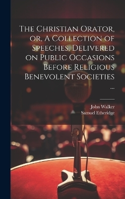 The Christian Orator, or, A Collection of Speeches, Delivered on Public Occasions Before Religious Benevolent Societies ... - John 1732-1807 Walker