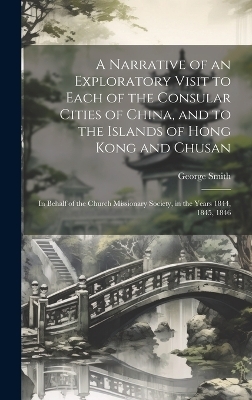 A Narrative of an Exploratory Visit to Each of the Consular Cities of China, and to the Islands of Hong Kong and Chusan - George Smith