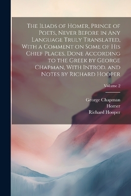 The Iliads of Homer, Prince of Poets, Never Before in Any Language Truly Translated, With a Comment on Some of His Chief Places, Done According to the Greek by George Chapman, With Introd. and Notes by Richard Hooper; Volume 2 - Richard 1821-1894 Hooper